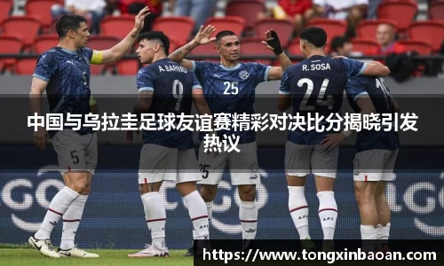 中国与乌拉圭足球友谊赛精彩对决比分揭晓引发热议